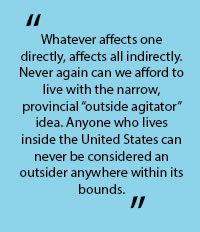 In quotes: "Whatever affects on directly, affects all indifectly. Never again can we afford to live with the narrow, provincial "outside agitator" idea. Anyone who lives inside the United States can never be considrered an outsider anywhere with its bounds.