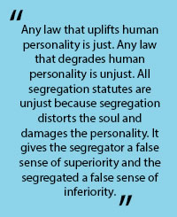 In quotes: "Any law that uplifts human personality is just. Any law that degrades human personality is unjust. All segregation statues are unjust becasue segrtegation distorts the soul and damges the personality. It gives the ssegregator a false sense of superioirity and the segregated a false sense of inferiority."