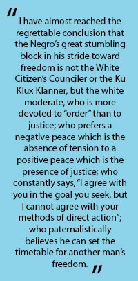 In quotes: "I have almost reached the regrettable conclusion that the Negor's great stumbling block in his stride toward freedom is not the White Citizen's Counciler or the Ku Klux Klanner, but the white moderate who is more devoted to "order" than to justice; who prefers a negative peace which is the absence of tension to a positive peace which is the presence of justices; who constantly says, "I agre with you in the goal you seek, but I cannot agree with your methods of direct action"; who paternalistically believes he can set the timetable for another man's freedom."